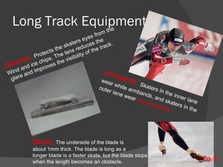 Long Track Equipment Armbands:  Skaters in the inner lane  wear white armbands, and skaters in the  outer lane wear  red armbands Glasses:  Protects the skaters eyes from the Wind and ice chips. The lens reduces the glare and improves the visibility of the track. Blade:  The underside of the blade is  about 1mm thick. The blade is long as a  longer blade is a faster skate, but the blade stops  when the length becomes an obstacle. Pg. 6 