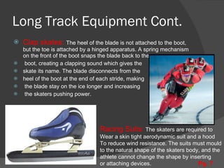 Long Track Equipment Cont. Clap skates:  The heel of the blade is not attached to the boot, but the toe is attached by a hinged apparatus. A spring mechanism on the front of the boot snaps the blade back to the boot, creating a clapping sound which gives the  skate its name. The blade disconnects from the  heel of the boot at the end of each stride, making the blade stay on the ice longer and increasing the skaters pushing power.  Racing Suits:  The skaters are required to  Wear a skin tight aerodynamic suit and a hood To reduce wind resistance. The suits must mould to the natural shape of the skaters body, and the athlete cannot change the shape by inserting  or attaching devices. Pg. 7 