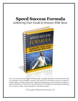 Speed Success Formula
Achieving Your Goals & Dreams With Ease
You do not have resell rights to this ebook. All rights reserved. Unauthorised resell
or copying of this material is unlawful. No portion of this ebook may be copied or
resold without written permission. LifeDynamicsMastery.com reserves the right to
use the full force of the law in the protection of its intellectual property including
the contents, ideas, and expressions contained herein.
© Copyright LifeDynamicsMastery.com
 