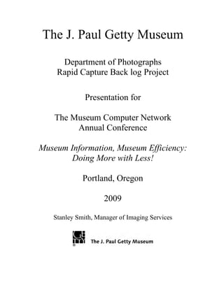 The J. Paul Getty Museum
Department of Photographs
Rapid Capture Back log Project
Presentation for
The Museum Computer Network
Annual Conference
Museum Information, Museum Efficiency:
Doing More with Less!
Portland, Oregon
2009
Stanley Smith, Manager of Imaging Services
 