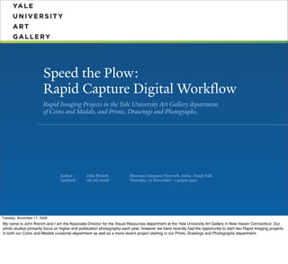 Speed the Plow:
                       Rapid Capture Digital Workflow
                       Rapid Imaging Projects in the Yale University Art Gallery department
                       of Coins and Medals, and Prints, Drawings and Photographs.




                                Author :       John ffrench            Museum Computer Network, 2009 - Panel Talk
                                Updated :      08/08/2008              Thursday, 12 November - 1:30pm-3pm




Tuesday, November 17, 2009
My name is John ffrench and I am the Associate Director for the Visual Resources department at the Yale University Art Gallery in New Haven Connecticut. Our
photo studios primarily focus on higher end publication photography each year, however we have recently had the opportunity to start two Rapid Imaging projects
in both our Coins and Medals curatorial department as well as a more recent project starting in our Prints, Drawings and Photographs department.
 