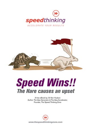 Speed Wins!!
The Hare causes an upset
             A free eBook by: Dr Ken Hudson
    Author, The Idea Generator & The Idea Accelerator.
            Founder, The Speed Thinking Zone




     www.thespeedthinkingzone.com
 