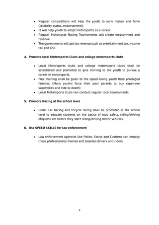 9
• Regular competitions will help the youth to earn money and fame
(celebrity status, endorsement).
• It will help youth to adopt motorsports as a career.
• Regular Motorcycle Racing Tournaments will create employment and
revenue.
• The governments will get tax revenue such as entertainment tax, income
tax and GST.
4. Promote local Motorsports Clubs and college motorsports clubs
• Local Motorsports clubs and college motorsports clubs shall be
established and promoted to give training to the youth to pursue a
career in motorsports.
• Free training shall be given to the speed-loving youth from privileged
families. (Many youths force their poor parents to buy expensive
superbikes and ride to death)
• Local Motorsports clubs can conduct regular local tournaments
5. Promote Racing at the school level
• Pedal Car Racing and tricycle racing shall be promoted at the school
level to educate students on the basics of road safety, riding/driving
etiquette etc before they start riding/driving motor vehicles.
6. Use SPEED SKILLS for law enforcement
• Law enforcement agencies like Police, Excise and Customs can employ
these professionally trained and talented drivers and riders
 