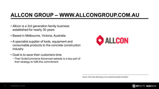© NetSuite Inc. 201611
ALLCON GROUP – WWW.ALLCONGROUP.COM.AU
Source: http://www.allcongroup.com.au/about/corporate-foundation
• Allcon is a 3rd generation family business
established for nearly 30 years
• Based in Melbourne, Victoria, Australia
• A specialist supplier of tools, equipment and
consumable products to the concrete construction
industry
• Goal is to save their customers time
− Their SuiteCommerce Advanced website is a key part of
their strategy to fulfil this commitment
 