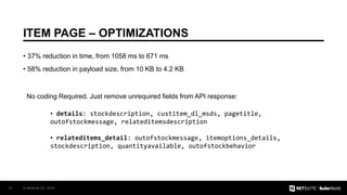 © NetSuite Inc. 201631
ITEM PAGE – OPTIMIZATIONS
• 37% reduction in time, from 1058 ms to 671 ms
• 58% reduction in payload size, from 10 KB to 4.2 KB
No coding Required. Just remove unrequired fields from API response:
• details: stockdescription, custitem_dl_msds, pagetitle,
outofstockmessage, relateditemsdescription
• relateditems_detail: outofstockmessage, itemoptions_details,
stockdescription, quantityavailable, outofstockbehavior
 
