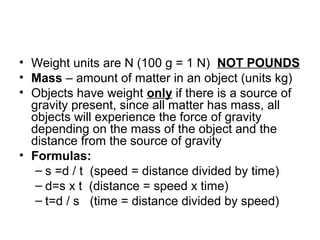 • Weight units are N (100 g = 1 N) NOT POUNDS
• Mass – amount of matter in an object (units kg)
• Objects have weight only if there is a source of
  gravity present, since all matter has mass, all
  objects will experience the force of gravity
  depending on the mass of the object and the
  distance from the source of gravity
• Formulas:
   – s =d / t (speed = distance divided by time)
   – d=s x t (distance = speed x time)
   – t=d / s (time = distance divided by speed)
 