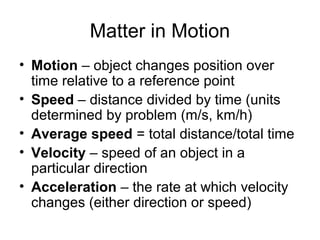 Matter in Motion
• Motion – object changes position over
  time relative to a reference point
• Speed – distance divided by time (units
  determined by problem (m/s, km/h)
• Average speed = total distance/total time
• Velocity – speed of an object in a
  particular direction
• Acceleration – the rate at which velocity
  changes (either direction or speed)
 