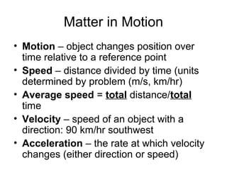 Matter in Motion
• Motion – object changes position over
time relative to a reference point
• Speed – distance divided by time (units
determined by problem (m/s, km/hr)
• Average speed = total distance/total
time
• Velocity – speed of an object with a
direction: 90 km/hr southwest
• Acceleration – the rate at which velocity
changes (either direction or speed)
 