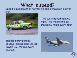 What is speed?
Speed is a measure of how far an object moves in a given
time.
This jet is travelling at
350m/s. This means the jet
travels 350 metres every
second.
This car is travelling at 60
mph. This means the car
travels 60 miles every hour.
 