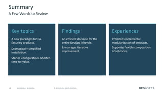 18 © 2015 CA. ALL RIGHTS RESERVED.@CAWORLD #CAWORLD
Experiences
Promotes incremental
modularization of products.
Supports flexible composition
of solutions.
Key topics
A new paradigm for CA
Security products.
Dramatically simplified
installation.
Starter configurations shorten
time-to-value.
Findings
An efficient decision for the
entire DevOps lifecycle.
Encourages iterative
improvement.
Summary
A Few Words to Review
 