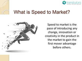What is Speed to Market?
Speed to market is the
pace of introducing any
change, innovation or
creativity in the product in
the market to gain the
first mover advantage
before others.
 