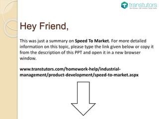 Hey Friend,
This was just a summary on Speed To Market. For more detailed
information on this topic, please type the link given below or copy it
from the description of this PPT and open it in a new browser
window.
www.transtutors.com/homework-help/industrial-
management/product-development/speed-to-market.aspx
 