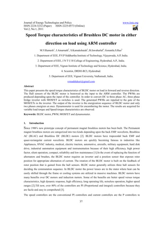 Journal of Energy Technologies and Policy                                                      www.iiste.org
ISSN 2224-3232 (Paper) ISSN 2225-0573 (Online)
Vol.2, No.1, 2011

 Speed Torque characteristics of Brushless DC motor in either
                     direction on load using ARM controller
                M.V.Ramesh1, J.Amarnath2, S.Kamakshaiah3, B.Jawaharlal4, Gorantla.S.Rao5
           1. Department of EEE, P.V.P Siddhartha Institute of Technology, Vijayawada, A.P, India.
              2. Department of EEE, J N T U H College of Engineering, Hyderabad, A.P., India.
            3. Department of EEE, Vignan Institute of Technology and Science, Hyderabad, India.
                                    4. Scientist, DRDO-RCI, Hyderabad.
                        5. Department of EEE, Vignan University, Vadlamudi, India.
                                          vrmaddukuri@gmail.com
Abstract
This paper presents the speed torque characteristics of BLDC motor on load in forward and reverse direction.
The Hall sensors of the BLDC motor is bestowed as the input to the ARM controller. The PWMs are
produced depending upon the input of the controller. In order to convert DC to three phase AC, three phase
bridge inverter with MOSFET as switches is used. The generated PWMs are inputted to the gate of the
MOSFETs in the inverter. The output of the inverter is the energization sequence of BLDC motor and only
two phases energizes at once. Dynamometer is used for encumbering the motor. The results are acquired for
variable load torque and Speed torque characteristics are observed.
Keywords: BLDC motor, PWM, MOSFET and dynamometer.


1.   Introduction
Since 1980’s new prototype concept of permanent magnet brushless motors has been built. The Permanent
magnet brushless motors are categorized into two kinds depending upon the back EMF waveform, Brushless
AC (BLAC) and Brushless DC (BLDC) motors [2]. BLDC motors have trapezoidal back EMF and
quasi-rectangular current waveform. BLDC motors are quickly becoming famous in industries like
Appliances, HVAC industry, medical, electric traction, automotive, aircrafts, military equipment, hard disk
drive, industrial automation equipment and instrumentation because of their high efficiency, high power
factor, silent operation, compact, reliability and low maintenance [1].In the event of replacing the function of
alternators and brushes, the BLDC motor requires an inverter and a position sensor that exposes rotor
position for appropriate alternation of current. The rotation of the BLDC motor is built on the feedback of
rotor position that is gained from the hall sensors. BLDC motor generally utilizes three hall sensors for
deciding the commutation sequence. In BLDC motor the power losses are in the stator where heat can be
easily shifted through the frame or cooling systems are utilized in massive machines. BLDC motors have
many benefits over DC motors and induction motors. Some of the benefits are better speed versus torque
characteristics, high dynamic response, high efficiency, long operating life, noiseless operation, higher speed
ranges [2].Till now, over 80% of the controllers are PI (Proportional and integral) controllers because they
are facile and easy to comprehend [3].
The speed controllers are the conventional PI controllers and current controllers are the P controllers to

                                                     37
 