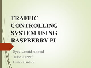 TRAFFIC
CONTROLLING
SYSTEM USING
RASPBERRY PI
Syed Umaid Ahmed
Talha Ashraf
Farah Kareem
 