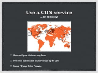 Use a CDN service
… but do it wisely!

Measure if your site is working faster
Even local business can take advantage by the CDN
Bonus: “Always Online ” service

 