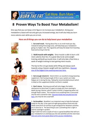 8 Proven Ways To Boost Your Metabolism!
One way that you can keep a trim figure is to increase your metabolism. Giving your
metabolism a boost will not only give you increased energy, but it will also help you burn
more calories even while you are at rest.

          Here are 8 things you can do to help boost your metabolism
                           1. Eat small meals. Having about five or six small meals per day,
                           instead of eating three large ones, will help keep your metabolism
                           going at a higher rate. This regularity will keep the body from hoarding
                           food and turning it into fat.

                           2. Build muscle with weights. Since muscle is able to burn a lot
                           more calories than fat, it's a great idea to do some weight
                           training and build up muscle tone. It will only take a few times a
                           week of weight training to start gaining more muscle.

                           The key to this is to go slowly while lifting and always work
                           towards using a heavier weight with less repititions. Discover
                           one of the biggest time wasting exercises here.


                           3. Get enough vitamin B. Vitamin B12 is an excellent energy boosting
                           supplement. Not having enough of this in your system can make
                           fatigue set in during the day. Taking the recommended amount which
                           is listed on the supplement bottle is all that is needed.

                           4. Don't starve. Starving yourself will only trigger the body's
                           mechanism to store food. It's goal is to keep you from starving to
                           death during a famine, which is what it thinks is happening when not
                           enough food is eaten. This reaction turns anything that is consumed
                           into fat and is stored for later. Discover foods that actually burn fat
                           here, you may be very surprised!

                           5. Eat breakfast. Breakfast is an important way to help the body get
                           ready for the day. It has spent all night going without food and now
                           needs some form of nutrition to get energized for whatever activities
                           are in store for it. The best thing to eat is something that is light in
                           calories and high in protein.
                           Yogurt with fruit and a couple of nuts is a great breakfast that will turn
                           your metabolism on and keep you full and satisfied until the next meal.
                           Here are some more great ideas to fire up your metabolism.
 