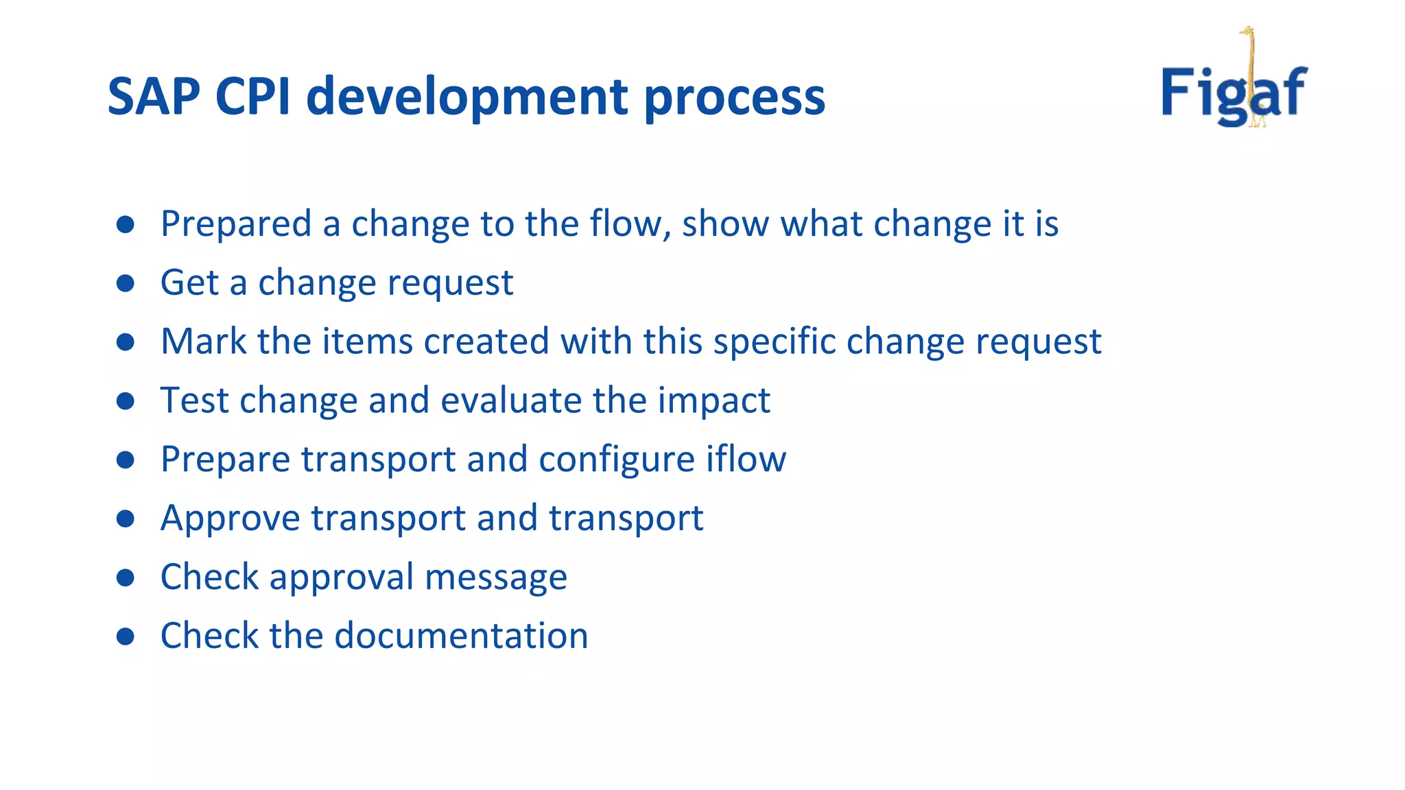 ● Prepared a change to the flow, show what change it is
● Get a change request
● Mark the items created with this specific change request
● Test change and evaluate the impact
● Prepare transport and configure iflow
● Approve transport and transport
● Check approval message
● Check the documentation
SAP CPI development process
 