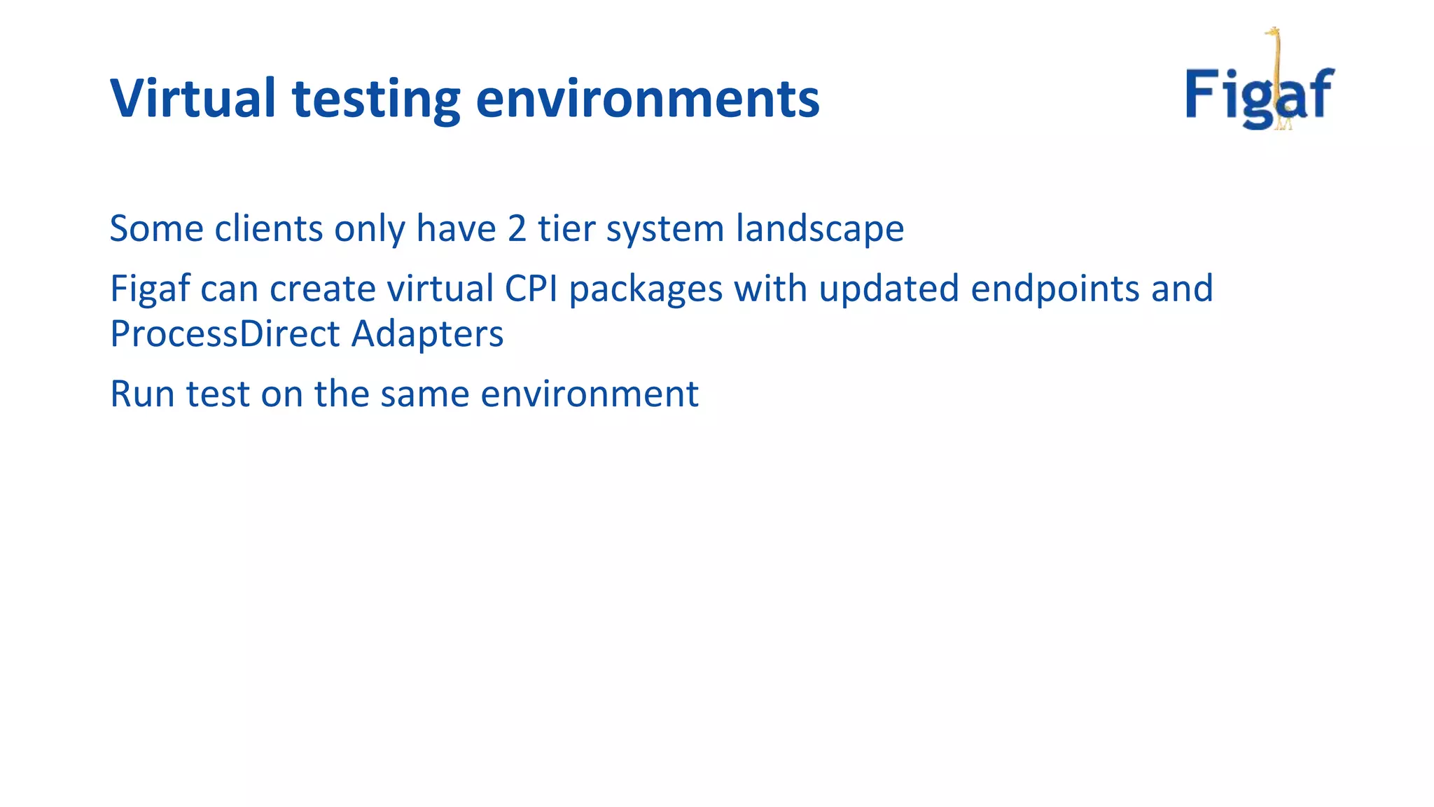 Some clients only have 2 tier system landscape
Figaf can create virtual CPI packages with updated endpoints and
ProcessDirect Adapters
Run test on the same environment
Virtual testing environments
 