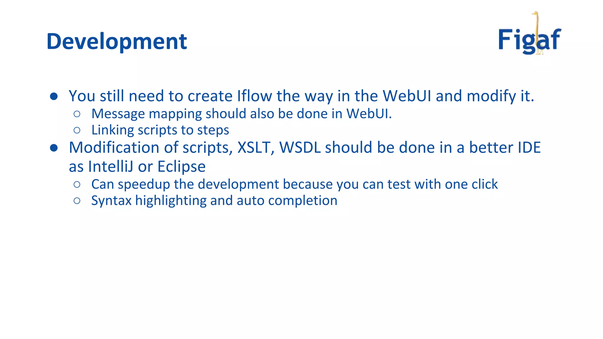 ● You still need to create Iflow the way in the WebUI and modify it.
○ Message mapping should also be done in WebUI.
○ Linking scripts to steps
● Modification of scripts, XSLT, WSDL should be done in a better IDE
as IntelliJ or Eclipse
○ Can speedup the development because you can test with one click
○ Syntax highlighting and auto completion
Development
 