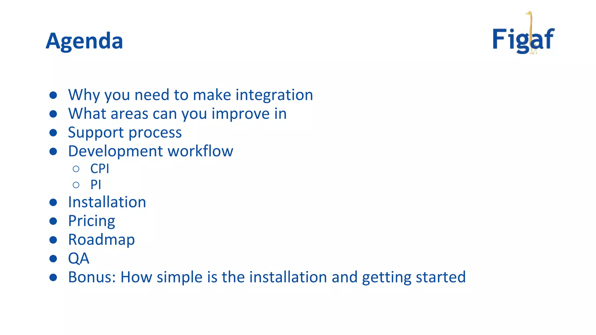 ● Why you need to make integration
● What areas can you improve in
● Support process
● Development workflow
○ CPI
○ PI
● Installation
● Pricing
● Roadmap
● QA
● Bonus: How simple is the installation and getting started
Agenda
 