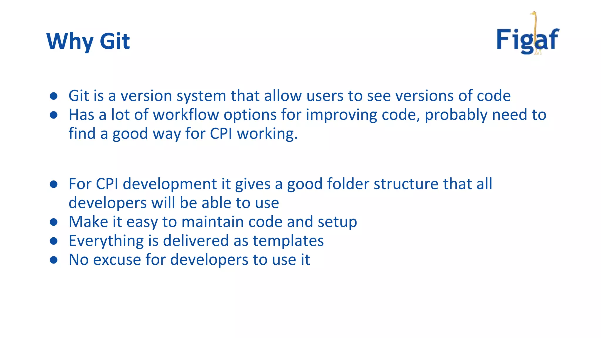 ● Git is a version system that allow users to see versions of code
● Has a lot of workflow options for improving code, probably need to
find a good way for CPI working.
● For CPI development it gives a good folder structure that all
developers will be able to use
● Make it easy to maintain code and setup
● Everything is delivered as templates
● No excuse for developers to use it
Why Git
 