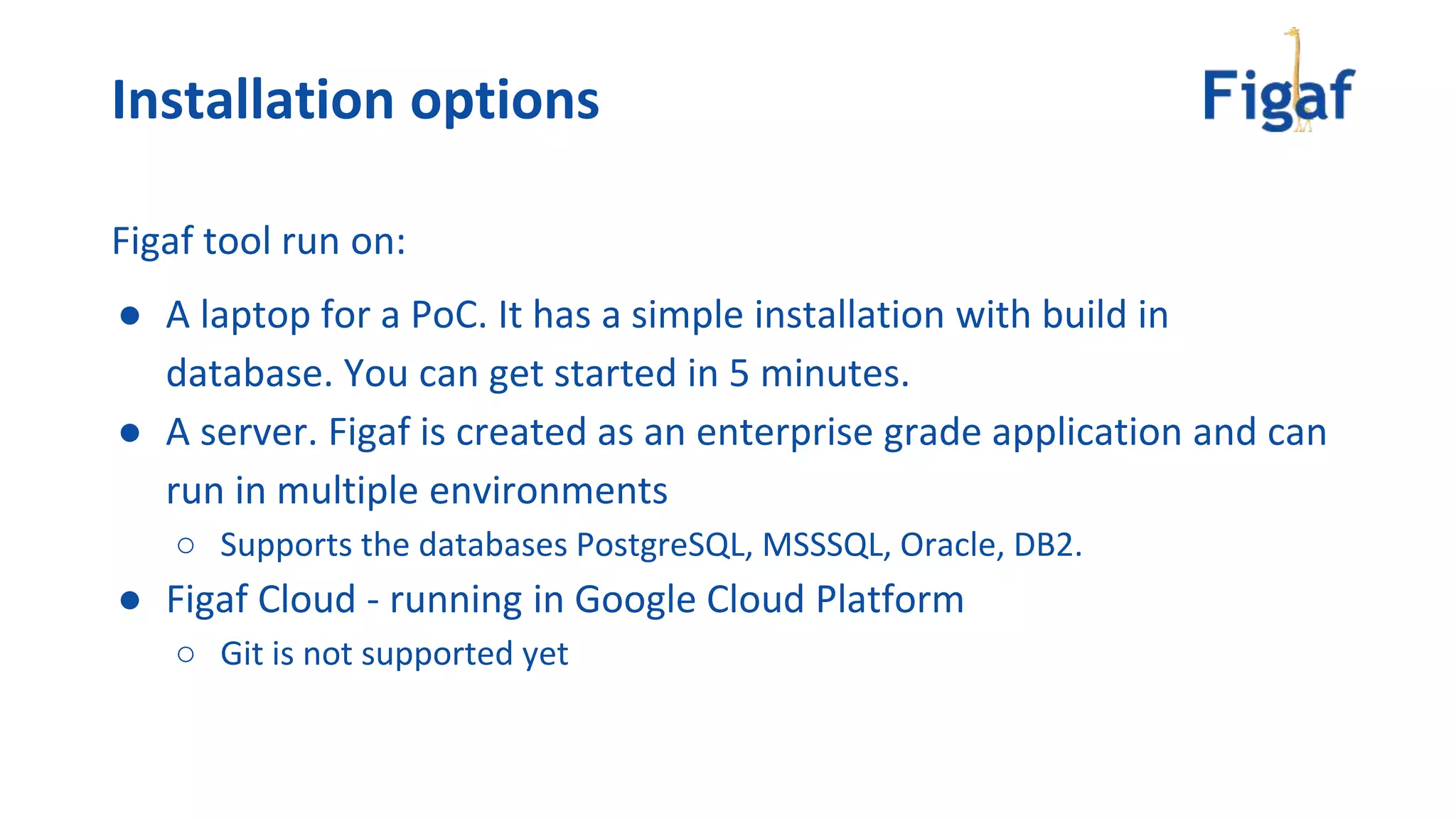 Figaf tool run on:
● A laptop for a PoC. It has a simple installation with build in
database. You can get started in 5 minutes.
● A server. Figaf is created as an enterprise grade application and can
run in multiple environments
○ Supports the databases PostgreSQL, MSSSQL, Oracle, DB2.
● Figaf Cloud - running in Google Cloud Platform
○ Git is not supported yet
Installation options
 