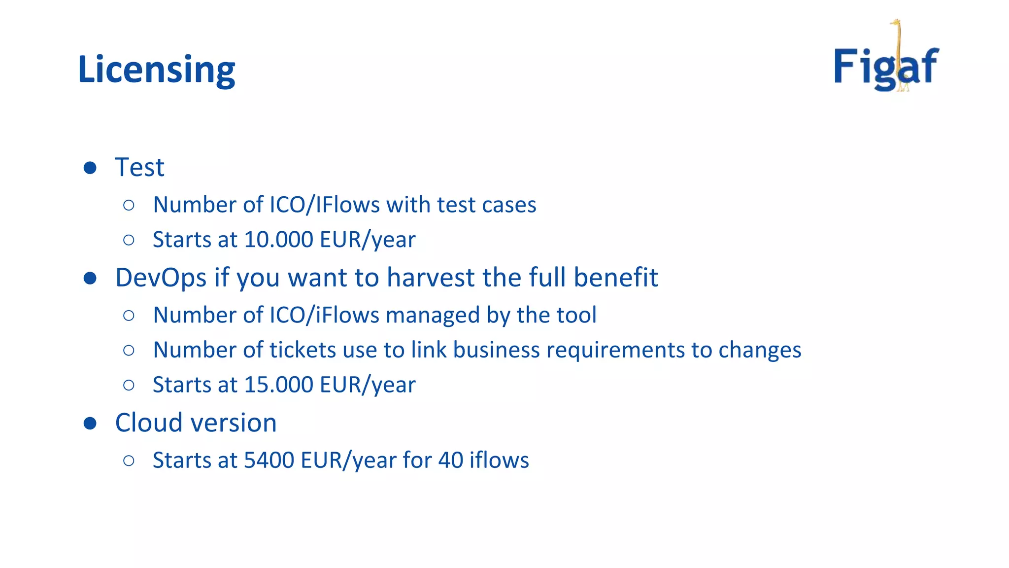 ● Test
○ Number of ICO/IFlows with test cases
○ Starts at 10.000 EUR/year
● DevOps if you want to harvest the full benefit
○ Number of ICO/iFlows managed by the tool
○ Number of tickets use to link business requirements to changes
○ Starts at 15.000 EUR/year
● Cloud version
○ Starts at 5400 EUR/year for 40 iflows
Licensing
 