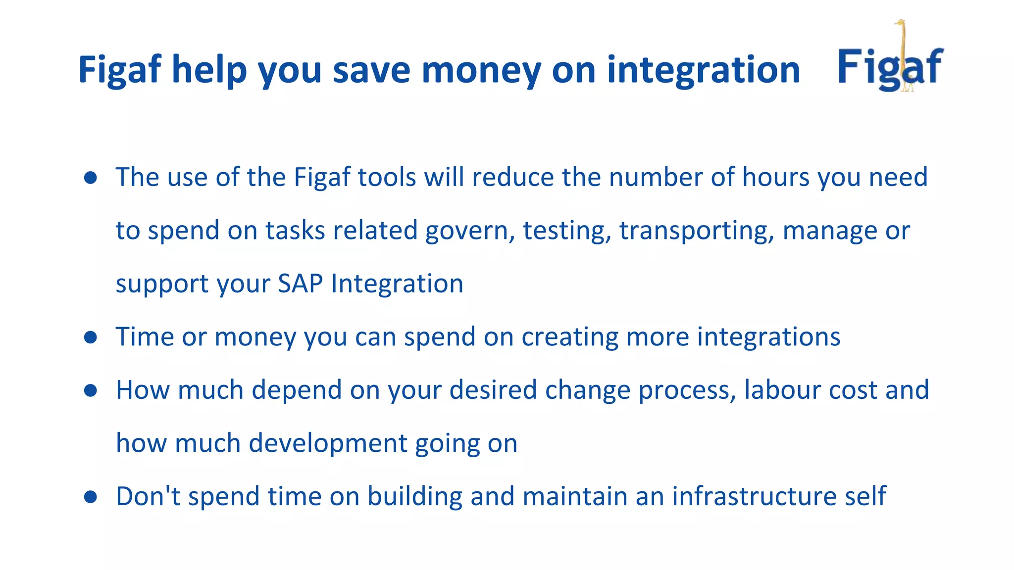 ● The use of the Figaf tools will reduce the number of hours you need
to spend on tasks related govern, testing, transporting, manage or
support your SAP Integration
● Time or money you can spend on creating more integrations
● How much depend on your desired change process, labour cost and
how much development going on
● Don't spend time on building and maintain an infrastructure self
Figaf help you save money on integration
 