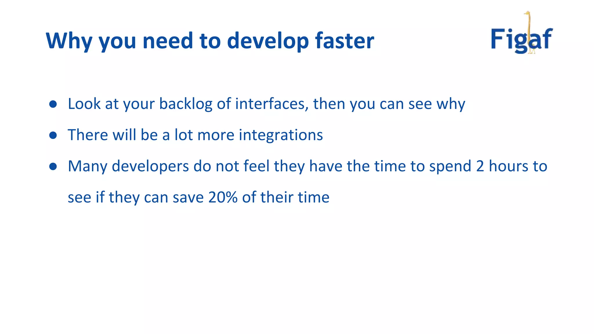 Why you need to develop faster
● Look at your backlog of interfaces, then you can see why
● There will be a lot more integrations
● Many developers do not feel they have the time to spend 2 hours to
see if they can save 20% of their time
 