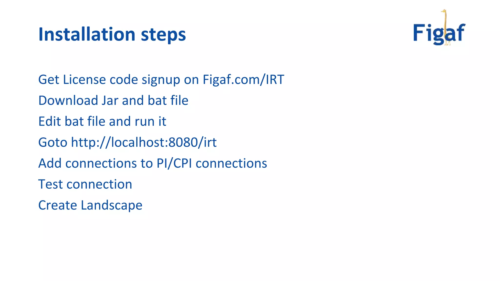 Installation steps
Get License code signup on Figaf.com/IRT
Download Jar and bat file
Edit bat file and run it
Goto http://localhost:8080/irt
Add connections to PI/CPI connections
Test connection
Create Landscape
 