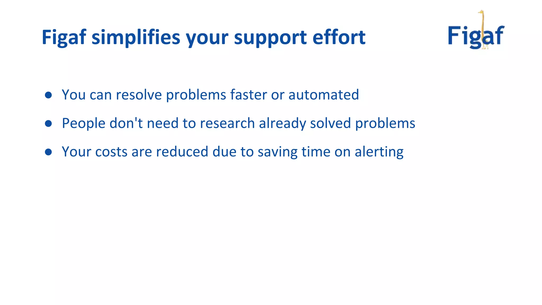 ● You can resolve problems faster or automated
● People don't need to research already solved problems
● Your costs are reduced due to saving time on alerting
Figaf simplifies your support effort
 