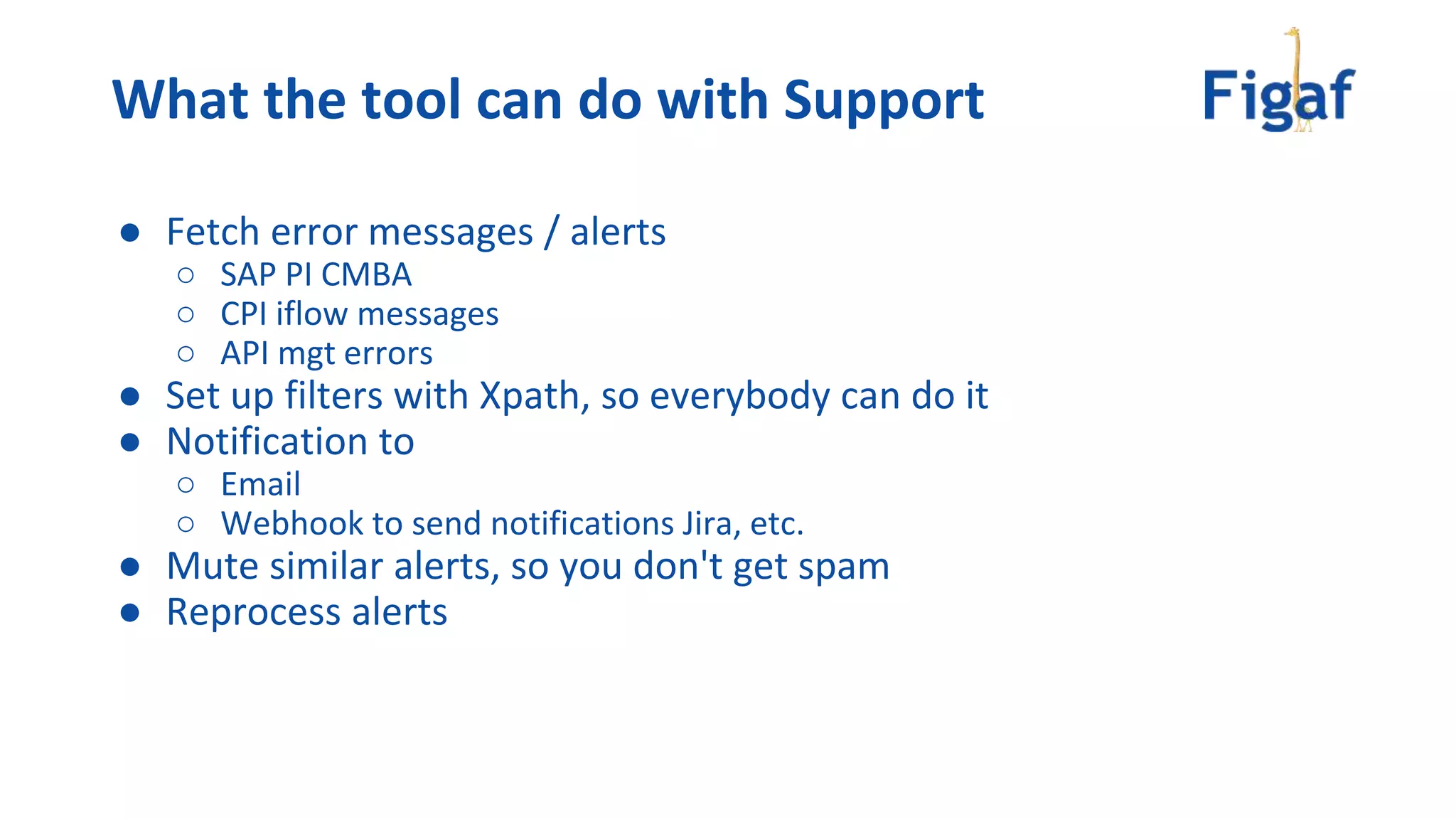 What the tool can do with Support
● Fetch error messages / alerts
○ SAP PI CMBA
○ CPI iflow messages
○ API mgt errors
● Set up filters with Xpath, so everybody can do it
● Notification to
○ Email
○ Webhook to send notifications Jira, etc.
● Mute similar alerts, so you don't get spam
● Reprocess alerts
 