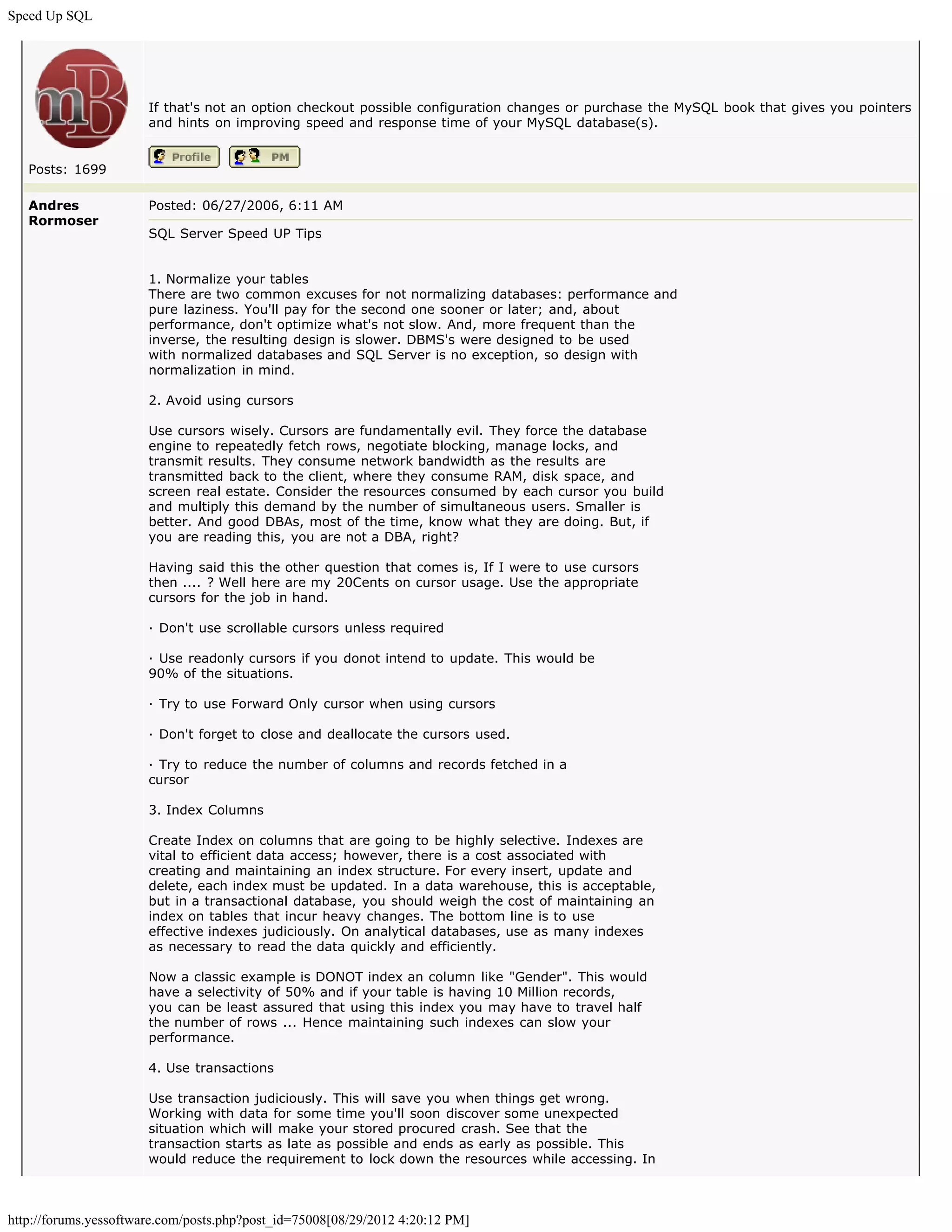Speed Up SQL




                       If that's not an option checkout possible configuration changes or purchase the MySQL book that gives you pointers
                       and hints on improving speed and response time of your MySQL database(s).


   Posts: 1699

   Andres              Posted: 06/27/2006, 6:11 AM
   Rormoser
                       SQL Server Speed UP Tips


                       1. Normalize your tables
                       There are two common excuses for not normalizing databases: performance and
                       pure laziness. You'll pay for the second one sooner or later; and, about
                       performance, don't optimize what's not slow. And, more frequent than the
                       inverse, the resulting design is slower. DBMS's were designed to be used
                       with normalized databases and SQL Server is no exception, so design with
                       normalization in mind.

                       2. Avoid using cursors

                       Use cursors wisely. Cursors are fundamentally evil. They force the database
                       engine to repeatedly fetch rows, negotiate blocking, manage locks, and
                       transmit results. They consume network bandwidth as the results are
                       transmitted back to the client, where they consume RAM, disk space, and
                       screen real estate. Consider the resources consumed by each cursor you build
                       and multiply this demand by the number of simultaneous users. Smaller is
                       better. And good DBAs, most of the time, know what they are doing. But, if
                       you are reading this, you are not a DBA, right?

                       Having said this the other question that comes is, If I were to use cursors
                       then .... ? Well here are my 20Cents on cursor usage. Use the appropriate
                       cursors for the job in hand.

                       · Don't use scrollable cursors unless required

                       · Use readonly cursors if you donot intend to update. This would be
                       90% of the situations.

                       · Try to use Forward Only cursor when using cursors

                       · Don't forget to close and deallocate the cursors used.

                       · Try to reduce the number of columns and records fetched in a
                       cursor

                       3. Index Columns

                       Create Index on columns that are going to be highly selective. Indexes are
                       vital to efficient data access; however, there is a cost associated with
                       creating and maintaining an index structure. For every insert, update and
                       delete, each index must be updated. In a data warehouse, this is acceptable,
                       but in a transactional database, you should weigh the cost of maintaining an
                       index on tables that incur heavy changes. The bottom line is to use
                       effective indexes judiciously. On analytical databases, use as many indexes
                       as necessary to read the data quickly and efficiently.

                       Now a classic example is DONOT index an column like "Gender". This would
                       have a selectivity of 50% and if your table is having 10 Million records,
                       you can be least assured that using this index you may have to travel half
                       the number of rows ... Hence maintaining such indexes can slow your
                       performance.

                       4. Use transactions

                       Use transaction judiciously. This will save you when things get wrong.
                       Working with data for some time you'll soon discover some unexpected
                       situation which will make your stored procured crash. See that the
                       transaction starts as late as possible and ends as early as possible. This
                       would reduce the requirement to lock down the resources while accessing. In



http://forums.yessoftware.com/posts.php?post_id=75008[08/29/2012 4:20:12 PM]
 
