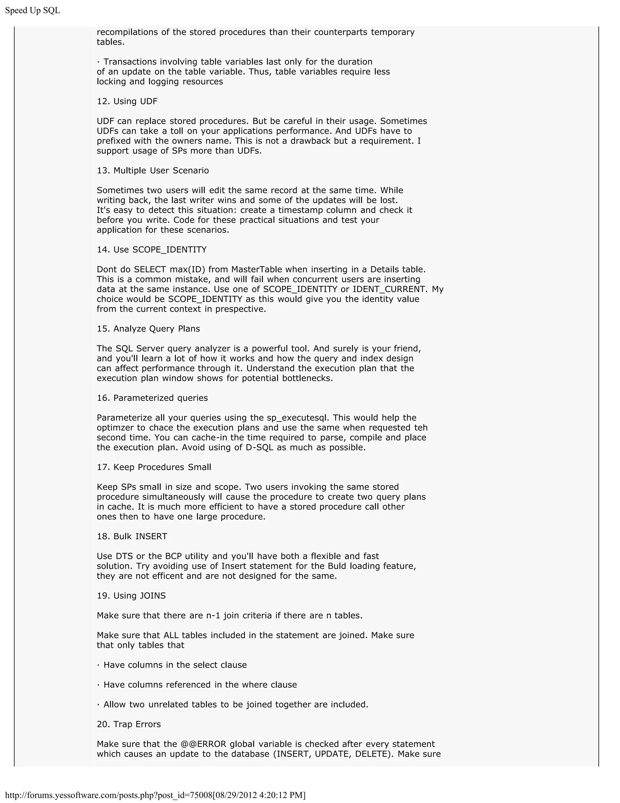Speed Up SQL

                       recompilations of the stored procedures than their counterparts temporary
                       tables.

                       · Transactions involving table variables last only for the duration
                       of an update on the table variable. Thus, table variables require less
                       locking and logging resources

                       12. Using UDF

                       UDF can replace stored procedures. But be careful in their usage. Sometimes
                       UDFs can take a toll on your applications performance. And UDFs have to
                       prefixed with the owners name. This is not a drawback but a requirement. I
                       support usage of SPs more than UDFs.

                       13. Multiple User Scenario

                       Sometimes two users will edit the same record at the same time. While
                       writing back, the last writer wins and some of the updates will be lost.
                       It's easy to detect this situation: create a timestamp column and check it
                       before you write. Code for these practical situations and test your
                       application for these scenarios.

                       14. Use SCOPE_IDENTITY

                       Dont do SELECT max(ID) from MasterTable when inserting in a Details table.
                       This is a common mistake, and will fail when concurrent users are inserting
                       data at the same instance. Use one of SCOPE_IDENTITY or IDENT_CURRENT. My
                       choice would be SCOPE_IDENTITY as this would give you the identity value
                       from the current context in prespective.

                       15. Analyze Query Plans

                       The SQL Server query analyzer is a powerful tool. And surely is your friend,
                       and you'll learn a lot of how it works and how the query and index design
                       can affect performance through it. Understand the execution plan that the
                       execution plan window shows for potential bottlenecks.

                       16. Parameterized queries

                       Parameterize all your queries using the sp_executesql. This would help the
                       optimzer to chace the execution plans and use the same when requested teh
                       second time. You can cache-in the time required to parse, compile and place
                       the execution plan. Avoid using of D-SQL as much as possible.

                       17. Keep Procedures Small

                       Keep SPs small in size and scope. Two users invoking the same stored
                       procedure simultaneously will cause the procedure to create two query plans
                       in cache. It is much more efficient to have a stored procedure call other
                       ones then to have one large procedure.

                       18. Bulk INSERT

                       Use DTS or the BCP utility and you'll have both a flexible and fast
                       solution. Try avoiding use of Insert statement for the Buld loading feature,
                       they are not efficent and are not designed for the same.

                       19. Using JOINS

                       Make sure that there are n-1 join criteria if there are n tables.

                       Make sure that ALL tables included in the statement are joined. Make sure
                       that only tables that

                       · Have columns in the select clause

                       · Have columns referenced in the where clause

                       · Allow two unrelated tables to be joined together are included.

                       20. Trap Errors

                       Make sure that the @@ERROR global variable is checked after every statement
                       which causes an update to the database (INSERT, UPDATE, DELETE). Make sure



http://forums.yessoftware.com/posts.php?post_id=75008[08/29/2012 4:20:12 PM]
 