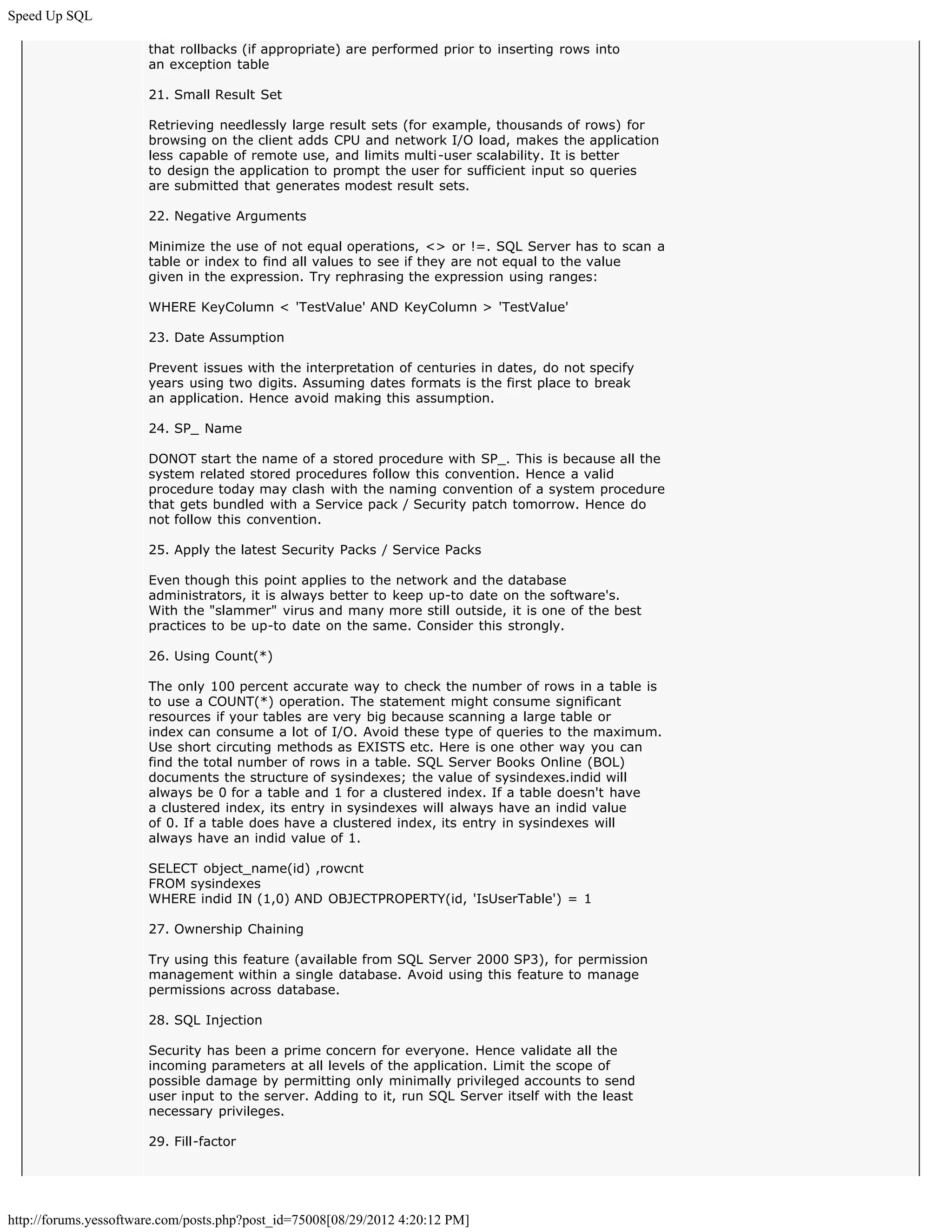 Speed Up SQL

                       that rollbacks (if appropriate) are performed prior to inserting rows into
                       an exception table

                       21. Small Result Set

                       Retrieving needlessly large result sets (for example, thousands of rows) for
                       browsing on the client adds CPU and network I/O load, makes the application
                       less capable of remote use, and limits multi-user scalability. It is better
                       to design the application to prompt the user for sufficient input so queries
                       are submitted that generates modest result sets.

                       22. Negative Arguments

                       Minimize the use of not equal operations, <> or !=. SQL Server has to scan a
                       table or index to find all values to see if they are not equal to the value
                       given in the expression. Try rephrasing the expression using ranges:

                       WHERE KeyColumn < 'TestValue' AND KeyColumn > 'TestValue'

                       23. Date Assumption

                       Prevent issues with the interpretation of centuries in dates, do not specify
                       years using two digits. Assuming dates formats is the first place to break
                       an application. Hence avoid making this assumption.

                       24. SP_ Name

                       DONOT start the name of a stored procedure with SP_. This is because all the
                       system related stored procedures follow this convention. Hence a valid
                       procedure today may clash with the naming convention of a system procedure
                       that gets bundled with a Service pack / Security patch tomorrow. Hence do
                       not follow this convention.

                       25. Apply the latest Security Packs / Service Packs

                       Even though this point applies to the network and the database
                       administrators, it is always better to keep up-to date on the software's.
                       With the "slammer" virus and many more still outside, it is one of the best
                       practices to be up-to date on the same. Consider this strongly.

                       26. Using Count(*)

                       The only 100 percent accurate way to check the number of rows in a table is
                       to use a COUNT(*) operation. The statement might consume significant
                       resources if your tables are very big because scanning a large table or
                       index can consume a lot of I/O. Avoid these type of queries to the maximum.
                       Use short circuting methods as EXISTS etc. Here is one other way you can
                       find the total number of rows in a table. SQL Server Books Online (BOL)
                       documents the structure of sysindexes; the value of sysindexes.indid will
                       always be 0 for a table and 1 for a clustered index. If a table doesn't have
                       a clustered index, its entry in sysindexes will always have an indid value
                       of 0. If a table does have a clustered index, its entry in sysindexes will
                       always have an indid value of 1.

                       SELECT object_name(id) ,rowcnt
                       FROM sysindexes
                       WHERE indid IN (1,0) AND OBJECTPROPERTY(id, 'IsUserTable') = 1

                       27. Ownership Chaining

                       Try using this feature (available from SQL Server 2000 SP3), for permission
                       management within a single database. Avoid using this feature to manage
                       permissions across database.

                       28. SQL Injection

                       Security has been a prime concern for everyone. Hence validate all the
                       incoming parameters at all levels of the application. Limit the scope of
                       possible damage by permitting only minimally privileged accounts to send
                       user input to the server. Adding to it, run SQL Server itself with the least
                       necessary privileges.

                       29. Fill-factor




http://forums.yessoftware.com/posts.php?post_id=75008[08/29/2012 4:20:12 PM]
 