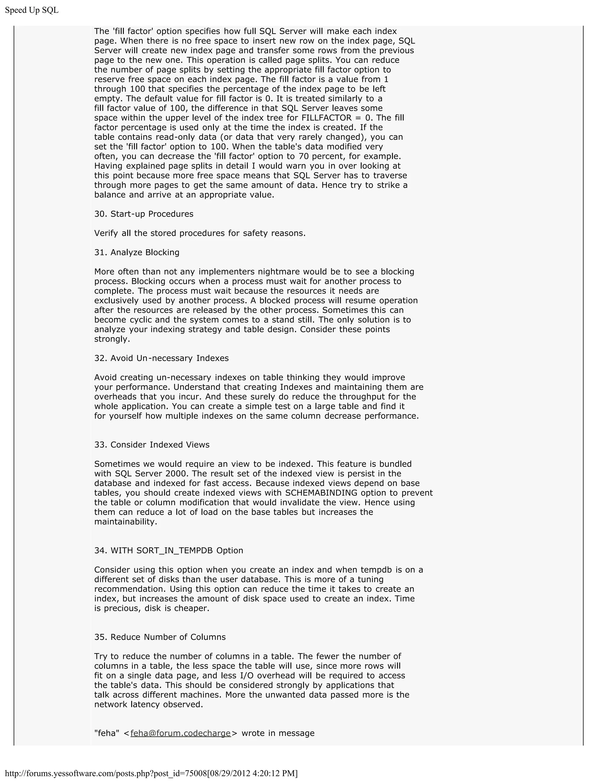 Speed Up SQL

                       The 'fill factor' option specifies how full SQL Server will make each index
                       page. When there is no free space to insert new row on the index page, SQL
                       Server will create new index page and transfer some rows from the previous
                       page to the new one. This operation is called page splits. You can reduce
                       the number of page splits by setting the appropriate fill factor option to
                       reserve free space on each index page. The fill factor is a value from 1
                       through 100 that specifies the percentage of the index page to be left
                       empty. The default value for fill factor is 0. It is treated similarly to a
                       fill factor value of 100, the difference in that SQL Server leaves some
                       space within the upper level of the index tree for FILLFACTOR = 0. The fill
                       factor percentage is used only at the time the index is created. If the
                       table contains read-only data (or data that very rarely changed), you can
                       set the 'fill factor' option to 100. When the table's data modified very
                       often, you can decrease the 'fill factor' option to 70 percent, for example.
                       Having explained page splits in detail I would warn you in over looking at
                       this point because more free space means that SQL Server has to traverse
                       through more pages to get the same amount of data. Hence try to strike a
                       balance and arrive at an appropriate value.

                       30. Start-up Procedures

                       Verify all the stored procedures for safety reasons.

                       31. Analyze Blocking

                       More often than not any implementers nightmare would be to see a blocking
                       process. Blocking occurs when a process must wait for another process to
                       complete. The process must wait because the resources it needs are
                       exclusively used by another process. A blocked process will resume operation
                       after the resources are released by the other process. Sometimes this can
                       become cyclic and the system comes to a stand still. The only solution is to
                       analyze your indexing strategy and table design. Consider these points
                       strongly.

                       32. Avoid Un-necessary Indexes

                       Avoid creating un-necessary indexes on table thinking they would improve
                       your performance. Understand that creating Indexes and maintaining them are
                       overheads that you incur. And these surely do reduce the throughput for the
                       whole application. You can create a simple test on a large table and find it
                       for yourself how multiple indexes on the same column decrease performance.


                       33. Consider Indexed Views

                       Sometimes we would require an view to be indexed. This feature is bundled
                       with SQL Server 2000. The result set of the indexed view is persist in the
                       database and indexed for fast access. Because indexed views depend on base
                       tables, you should create indexed views with SCHEMABINDING option to prevent
                       the table or column modification that would invalidate the view. Hence using
                       them can reduce a lot of load on the base tables but increases the
                       maintainability.


                       34. WITH SORT_IN_TEMPDB Option

                       Consider using this option when you create an index and when tempdb is on a
                       different set of disks than the user database. This is more of a tuning
                       recommendation. Using this option can reduce the time it takes to create an
                       index, but increases the amount of disk space used to create an index. Time
                       is precious, disk is cheaper.


                       35. Reduce Number of Columns

                       Try to reduce the number of columns in a table. The fewer the number of
                       columns in a table, the less space the table will use, since more rows will
                       fit on a single data page, and less I/O overhead will be required to access
                       the table's data. This should be considered strongly by applications that
                       talk across different machines. More the unwanted data passed more is the
                       network latency observed.


                       "feha" <feha@forum.codecharge> wrote in message



http://forums.yessoftware.com/posts.php?post_id=75008[08/29/2012 4:20:12 PM]
 