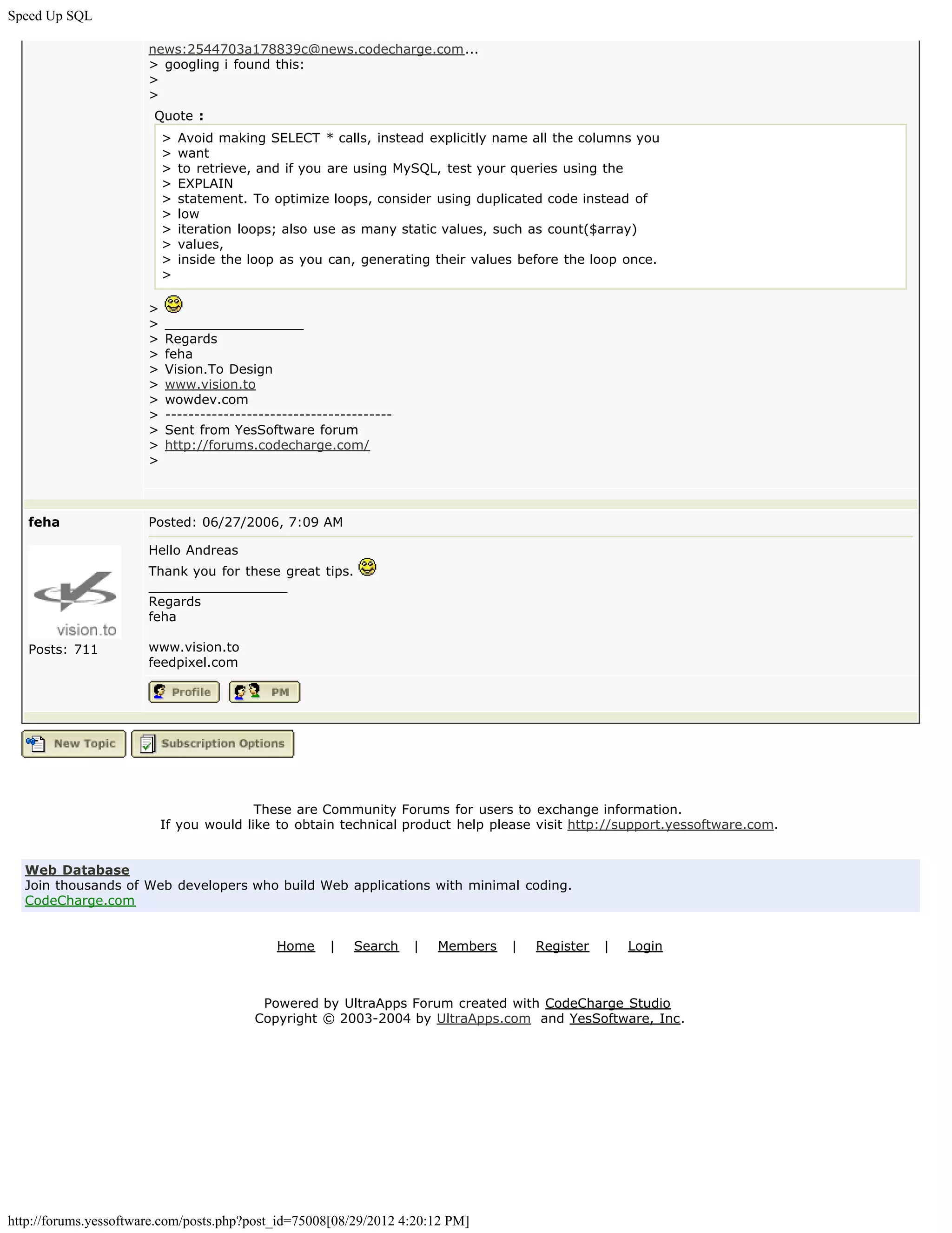 Speed Up SQL

                       news:2544703a178839c@news.codecharge.com...
                       > googling i found this:
                       >
                       >
                        Quote :
                           >   Avoid making SELECT * calls, instead explicitly name all the columns you
                           >   want
                           >   to retrieve, and if you are using MySQL, test your queries using the
                           >   EXPLAIN
                           >   statement. To optimize loops, consider using duplicated code instead of
                           >   low
                           >   iteration loops; also use as many static values, such as count($array)
                           >   values,
                           >   inside the loop as you can, generating their values before the loop once.
                           >

                       >
                       >   _________________
                       >   Regards
                       >   feha
                       >   Vision.To Design
                       >   www.vision.to
                       >   wowdev.com
                       >   ---------------------------------------
                       >   Sent from YesSoftware forum
                       >   http://forums.codecharge.com/
                       >



   feha                Posted: 06/27/2006, 7:09 AM

                       Hello Andreas
                       Thank you for these great tips.
                       _________________
                       Regards
                       feha

   Posts: 711          www.vision.to
                       feedpixel.com




                                          These are Community Forums for users to exchange information.
                           If you would like to obtain technical product help please visit http://support.yessoftware.com.


  Web Database
  Join thousands of Web developers who build Web applications with minimal coding.
  CodeCharge.com


                                              Home     |   Search    |   Members   |   Register   |   Login



                                           Powered by UltraApps Forum created with CodeCharge Studio
                                          Copyright © 2003-2004 by UltraApps.com and YesSoftware, Inc.




http://forums.yessoftware.com/posts.php?post_id=75008[08/29/2012 4:20:12 PM]
 