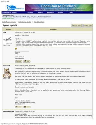 Speed Up SQL




  CodeCharge Studio

  Web Reporting
  Visually create Web Reports in PHP, ASP, .NET, Java, Perl and ColdFusion.
  CodeCharge.com

  YesSoftware Forums -> CodeCharge Studio -> Tips & Solutions

   Speed Up SQL

        Author                                                                 Message

   feha                Posted: 05/21/2006, 2:59 AM

                       googling i found this:

                        Quote :
                         Avoid making SELECT * calls, instead explicitly name all the columns you want to retrieve, and if you are using
                         MySQL, test your queries using the EXPLAIN statement. To optimize loops, consider using duplicated code
                         instead of low iteration loops; also use as many static values, such as count($array) values, inside the loop as
   Posts: 711            you can, generating their values before the loop once.


                       _________________
                       Regards
                       feha

                       www.vision.to
                       feedpixel.com




   marcwolf            Posted: 05/30/2006, 11:54 PM

                       Depending on your database you can REALLY speed things up using memory tables.

                       We use MySQL and have a fairly large code lookup table. On some display we cah hit this tabel 10 times or more.
                       its often the only way to achieve normalisation on very large records.

                       We noted that the system was getting slower regardless of howmany indexes and optimisations we used.
   Posts: 361
                       In the end we made a duplicat of the code table and assigned it the type of HEAP.

                       Now - as the code table is updaed in only one place we just tell MySQl to do a replace from the real table into the
                       HEAP one is there are any changes.

                       Speed increase was fantastic

                       With a little bit of work the above can be applied to any grouping of small code value tables like Country, State,
                       etc that takes a lot of hits.

                       Take Care

                       Dave
                       _________________
                       ' Coding Coding Coding
                       Keep Those Keyboards Coding.
                       Raw Code!!!!!!!




   mamboBROWN Posted: 05/31/2006, 7:49 AM

                       Upgrading MySQL
                       Also, keep in mind that upgrading MySQL to 5.x version also will give you some features that could aid in speeding
                       up your applications. Such as views and stored procedures.




http://forums.yessoftware.com/posts.php?post_id=75008[08/29/2012 4:20:12 PM]
 