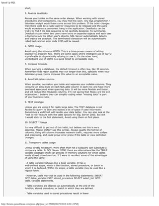 Speed Up SQL

                       short,

                       5. Analyze deadlocks

                       Access your tables on the same order always. When working with stored
                       procedures and transactions, you may find this soon. Any SQL programmer /
                       database analyst would have come across this problem. If the order changes
                       then there wold be a cyclic wait for resources to be released and the users
                       would experience a permanent hang in the application. Deadlocks can be
                       tricky to find if the lock sequence is not carefully designed. To summarize,
                       Deadlock occurs when two users have locks on separate objects and each user
                       is trying to lock the other user's objects. SQL Server automatically detects
                       and breaks the deadlock. The terminated transaction will be automatically
                       rolled back and an error code 1205 will be issued.

                       6. GOTO Usage

                       Avoid using the infamous GOTO. This is a time-proven means of adding
                       disorder to program flow. There are some cases where intelligent use of GOTO
                       is preferable to dogmatically refusing to use it. On the other hand,
                       unintelligent use of GOTO is a quick ticket to unreadable code.

                       7. Increase timeouts

                       When querying a database, the default timeout is often low, like 30 seconds.
                       Remember that report queries may run longer than this, specially when your
                       database grows. Hence increase this value to an acceptable value.

                       8. Avoid NULLable columns

                       When possible, normalize your table and separate your nullable columns. They
                       consume an extra byte on each NULLable column in each row and have more
                       overhead associated when querying data. It will be more flexible and faster,
                       and will reduce the NULLable columns. I'm not saying that NULLs are the evil
                       incarnation. I believe they can simplify coding when "missing data" is part
                       of your business rules.

                       9. TEXT datatype

                       Unless you are using it for really large data. The TEXT datatype is not
                       flexible to query, is slow and wastes a lot of space if used incorrectly.
                       Sometimes a VARCHAR will handle your data better. You can also look at the
                       "text in row" feature with the table options for SQL Server 2000. But still
                       I would stick to the first statement, Avoid using them on first place.

                       10. SELECT * Usage

                       Its very difficult to get out of this habit, but believe me this is very
                       essential. Please DONOT use this syntax. Always qualify the full list of
                       columns. Using all columns increases network traffic, requires more buffers
                       and processing, and could prove error prone if the table or view definition
                       changes.

                       11. Temporary tables usage

                       Unless strictly necessary. More often than not a subquery can substitute a
                       temporary table. In SQL Server 2000, there are alternatives like the TABLE
                       variable datatype which can provide in-memory solutions for small tables
                       inside stored procedures too. If I were to recollect some of the advantages
                       of using the same:

                       · A table variable behaves like a local variable. It has a
                       well-defined scope, which is the function, stored procedure, or batch in
                       which it is declared. Within its scope, a table variable may be used like a
                       regular table.

                       · However, table may not be used in the following statements: INSERT
                       INTO table_variable EXEC stored_procedure SELECT select_list INTO
                       table_variable statements.

                       · Table variables are cleaned up automatically at the end of the
                       function, stored procedure, or batch in which they are defined.

                       · Table variables used in stored procedures result in fewer



http://forums.yessoftware.com/posts.php?post_id=75008[08/29/2012 4:20:12 PM]
 