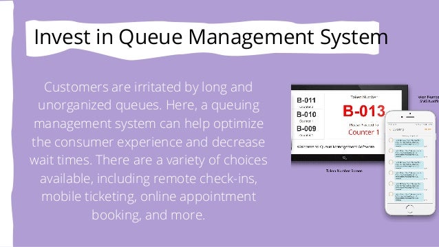 Invest in Queue Management System
Customers are irritated by long and
unorganized queues. Here, a queuing
management system can help optimize
the consumer experience and decrease
wait times. There are a variety of choices
available, including remote check-ins,
mobile ticketing, online appointment
booking, and more.
 