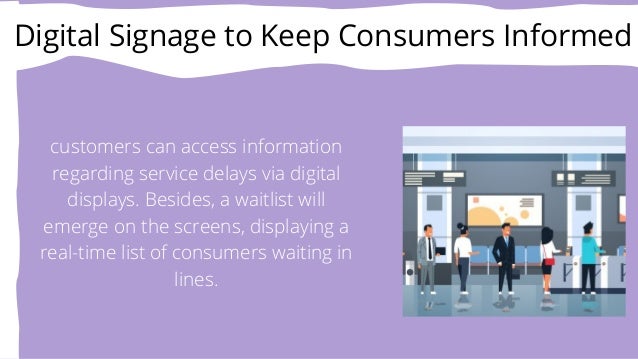 Digital Signage to Keep Consumers Informed


customers can access information
regarding service delays via digital
displays. Besides, a waitlist will
emerge on the screens, displaying a
real-time list of consumers waiting in
lines.
 