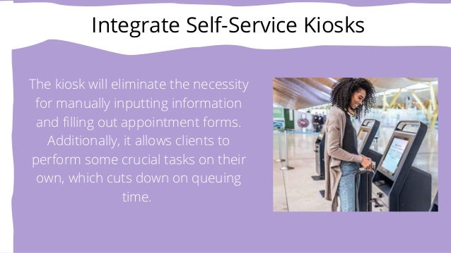 Integrate Self-Service Kiosks


The kiosk will eliminate the necessity
for manually inputting information
and filling out appointment forms.
Additionally, it allows clients to
perform some crucial tasks on their
own, which cuts down on queuing
time.


 
