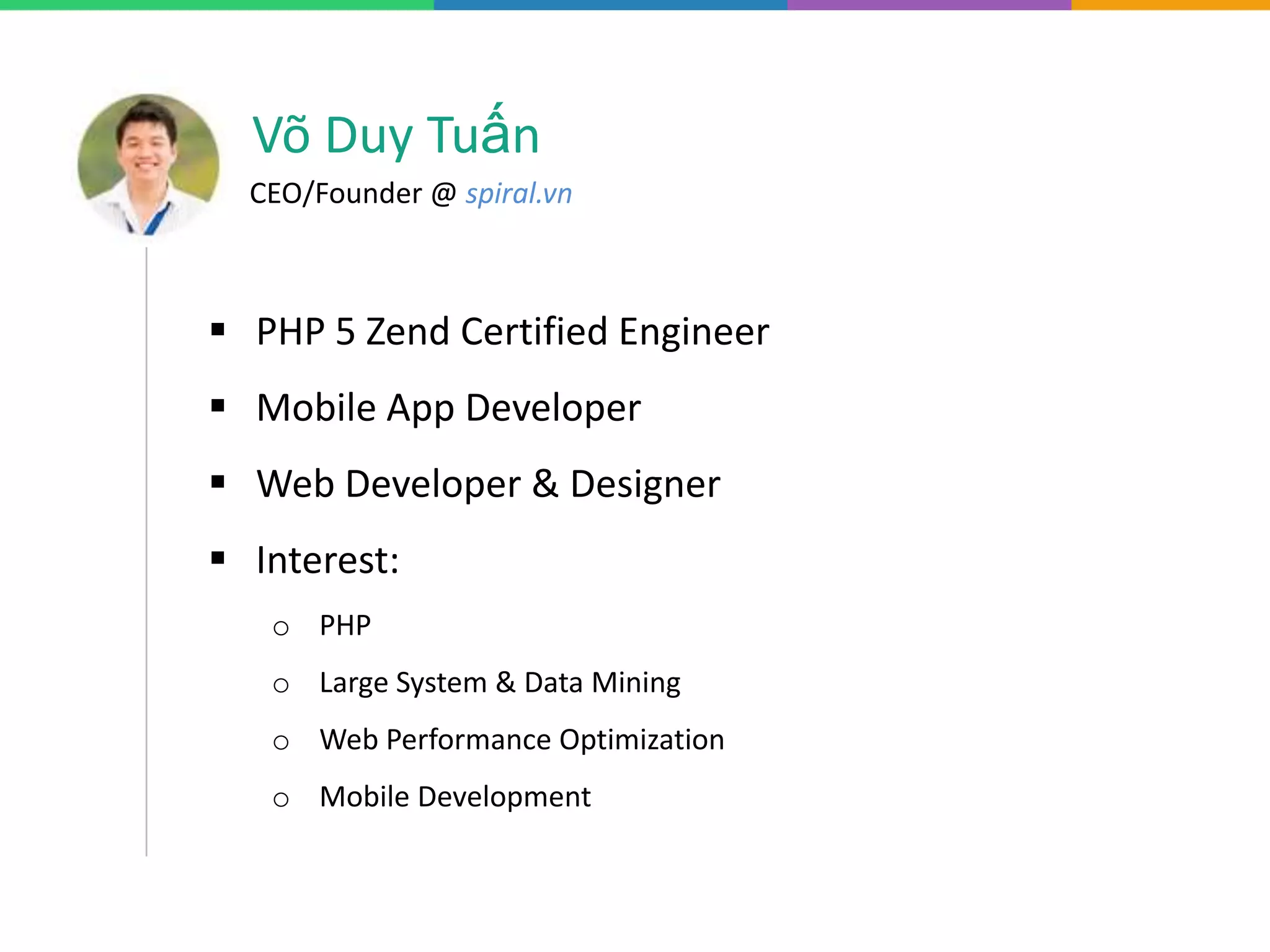 Võ Duy Tuấn
CEO/Founder @ spiral.vn
PHP 5 Zend Certified Engineer
Mobile App Developer
Web Developer & Designer
Interest:
o PHP
o Large System & Data Mining
o Web Performance Optimization
o Mobile Development