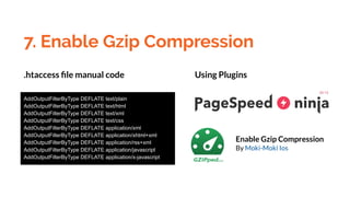 7. Enable Gzip Compression
AddOutputFilterByType DEFLATE text/plain
AddOutputFilterByType DEFLATE text/html
AddOutputFilterByType DEFLATE text/xml
AddOutputFilterByType DEFLATE text/css
AddOutputFilterByType DEFLATE application/xml
AddOutputFilterByType DEFLATE application/xhtml+xml
AddOutputFilterByType DEFLATE application/rss+xml
AddOutputFilterByType DEFLATE application/javascript
AddOutputFilterByType DEFLATE application/x-javascript
Enable Gzip Compression
By Moki-Moki Ios
.htaccess ﬁle manual code Using Plugins
 