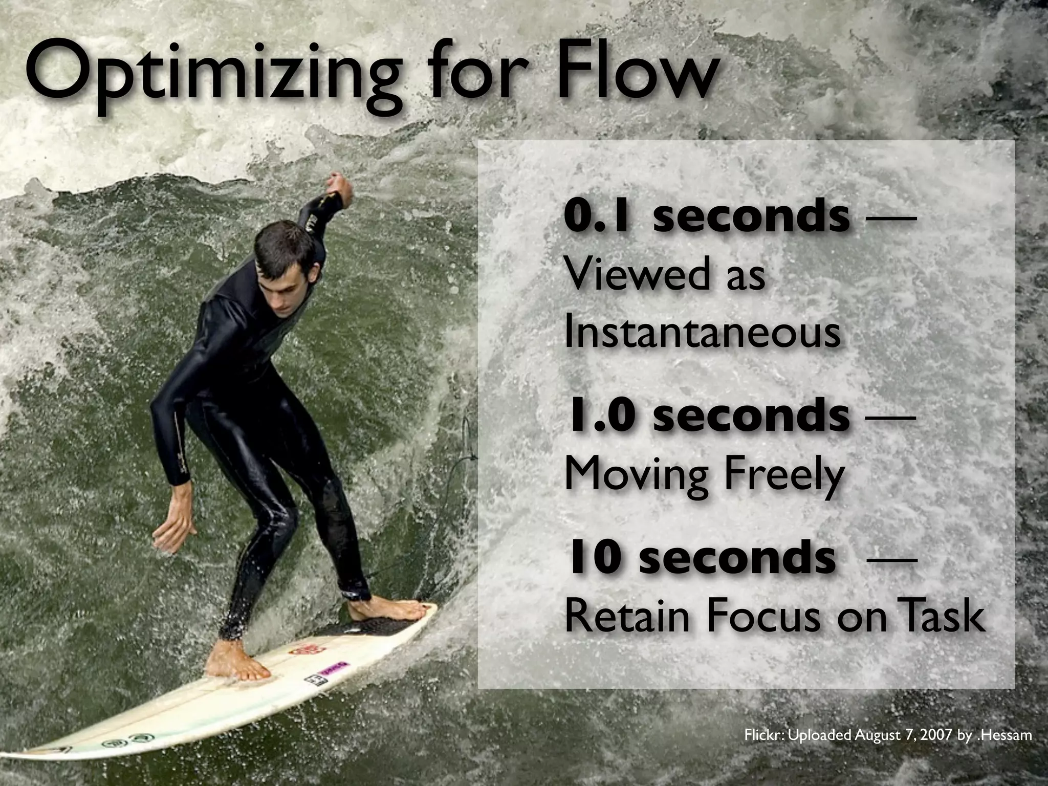 Optimizing for Flow
                             0.1 seconds —
                             Viewed as
                             Instantaneous
                             1.0 seconds —
                             Moving Freely
                             10 seconds —
                             Retain Focus on Task

                                      Flickr: Uploaded August 7, 2007 by .Hessam

September 19 • DevGroup NW         Jason Grigsby • http://userﬁrstweb.com
 
