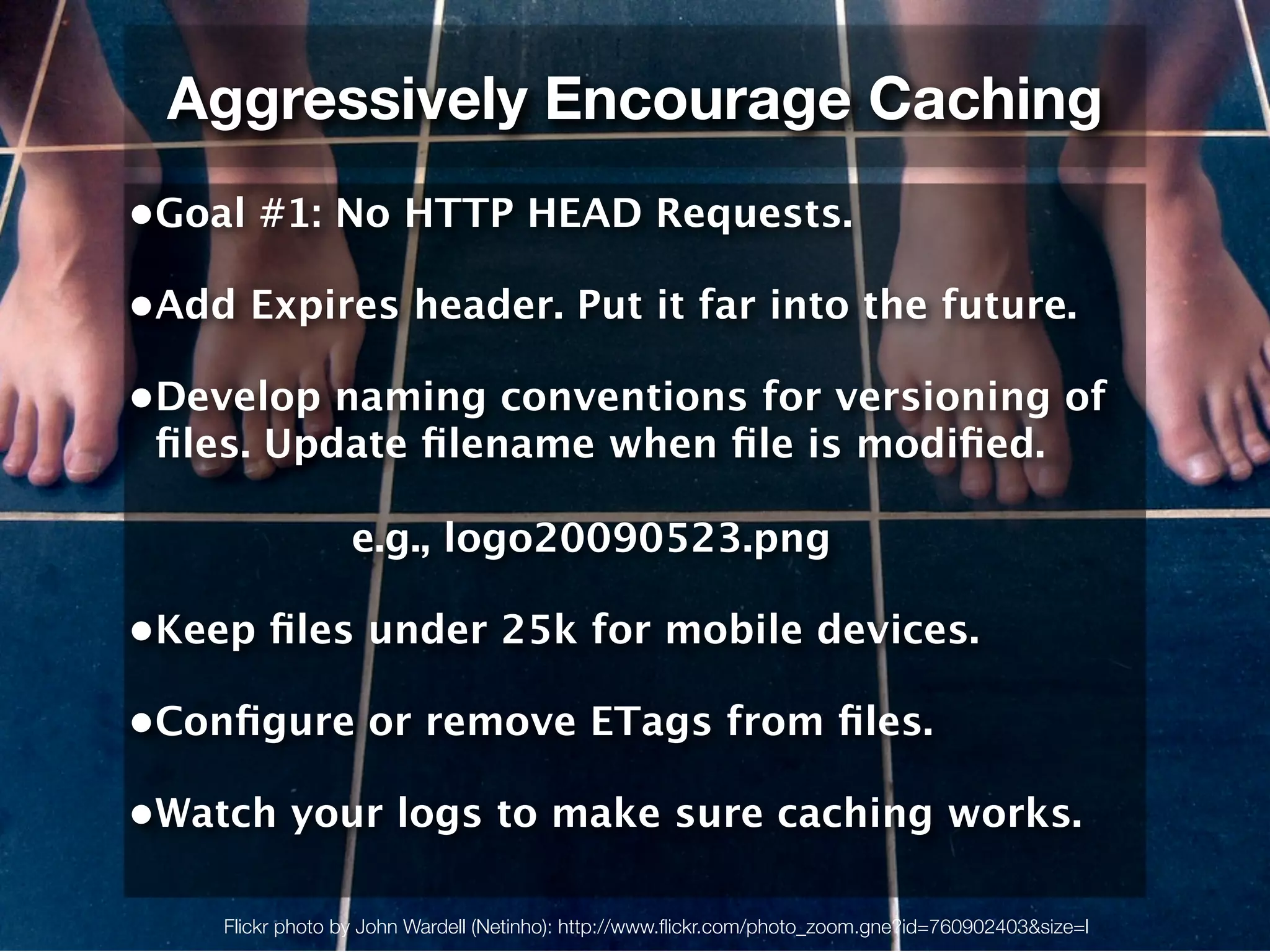 Aggressively Encourage Caching
•Goal #1: No HTTP HEAD Requests.

•Add Expires header. Put it far into the future.

•Develop naming conventions for versioning of
 ﬁles. Update ﬁlename when ﬁle is modiﬁed.

                  e.g., logo20090523.png

•Keep ﬁles under 25k for mobile devices.

•Conﬁgure or remove ETags from ﬁles.

•Watch your logs to make sure caching works.

    Flickr photo by John Wardell (Netinho): http://www.ﬂickr.com/photo_zoom.gne?id=760902403&size=l
 
