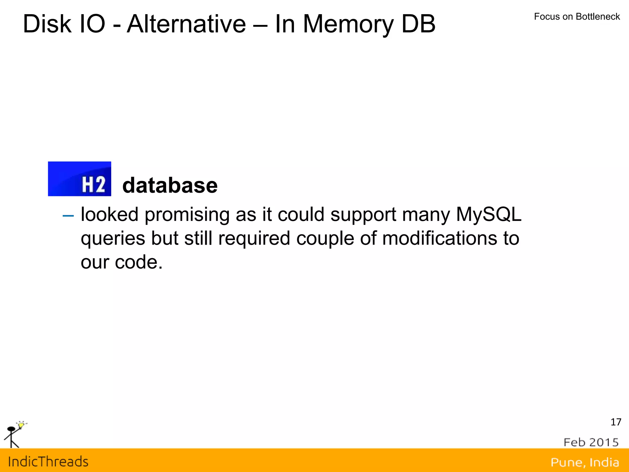 17
Disk IO - Alternative – In Memory DB Focus on Bottleneck
database
– looked promising as it could support many MySQL
queries but still required couple of modifications to
our code.
 