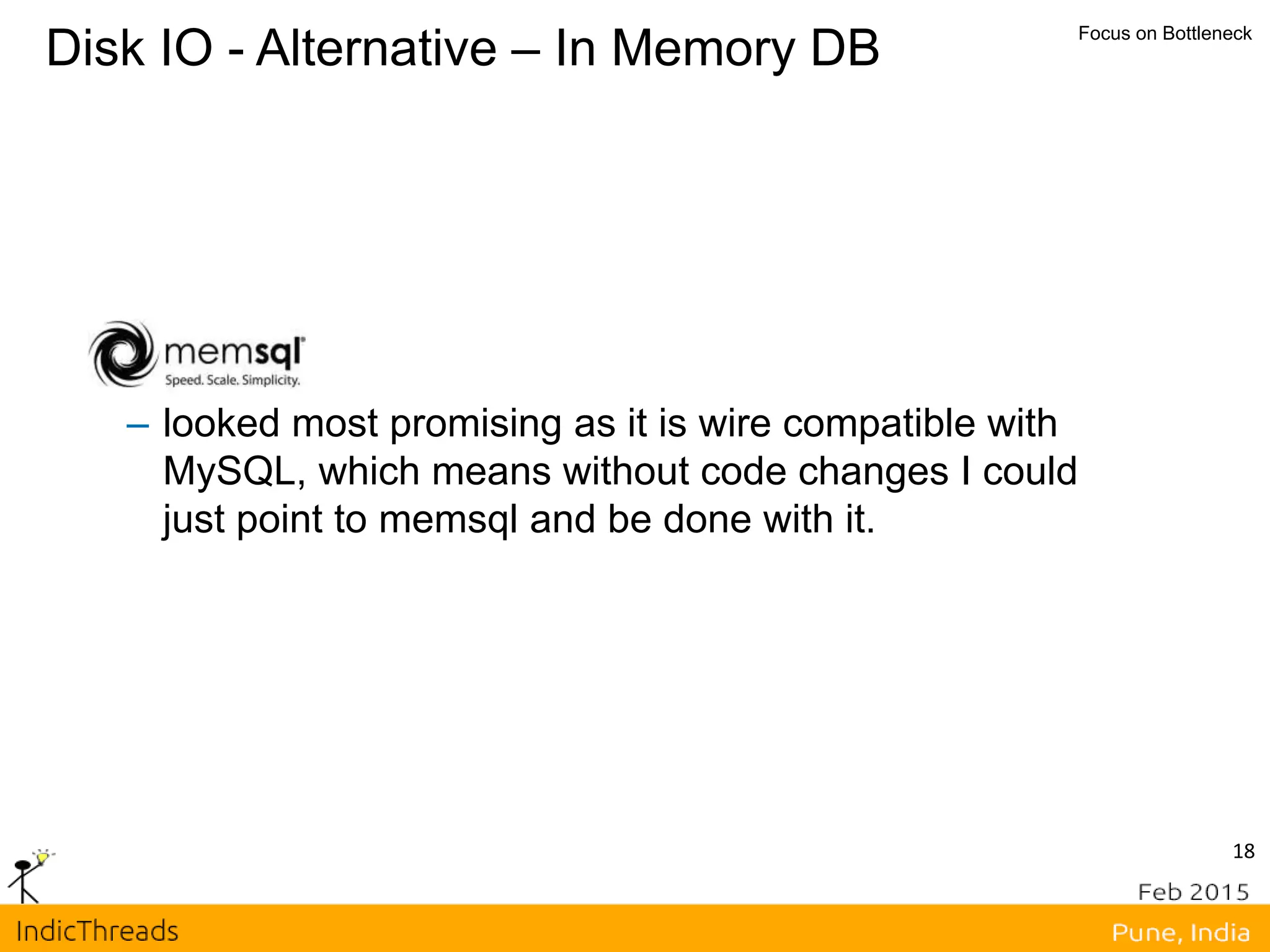 18
Disk IO - Alternative – In Memory DB Focus on Bottleneck
– looked most promising as it is wire compatible with
MySQL, which means without code changes I could
just point to memsql and be done with it.
 