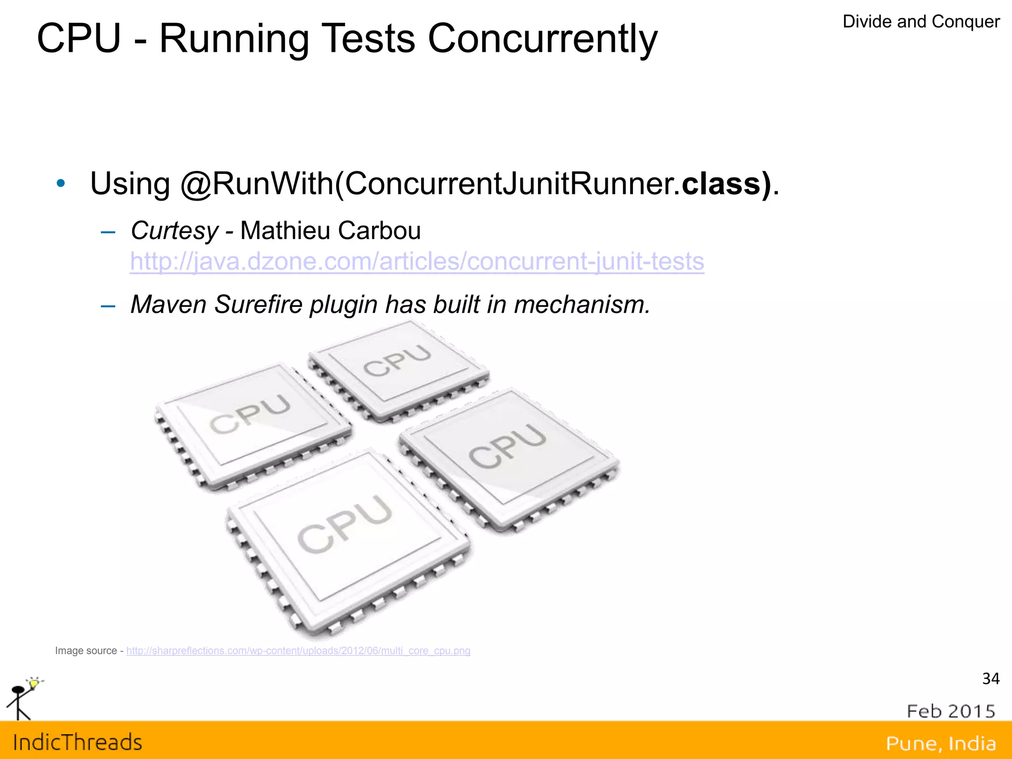 CPU - Running Tests Concurrently
Divide and Conquer
Image source - http://sharpreflections.com/wp-content/uploads/2012/06/multi_core_cpu.png
• Using @RunWith(ConcurrentJunitRunner.class).
– Curtesy - Mathieu Carbou
http://java.dzone.com/articles/concurrent-junit-tests
– Maven Surefire plugin has built in mechanism.
34
 