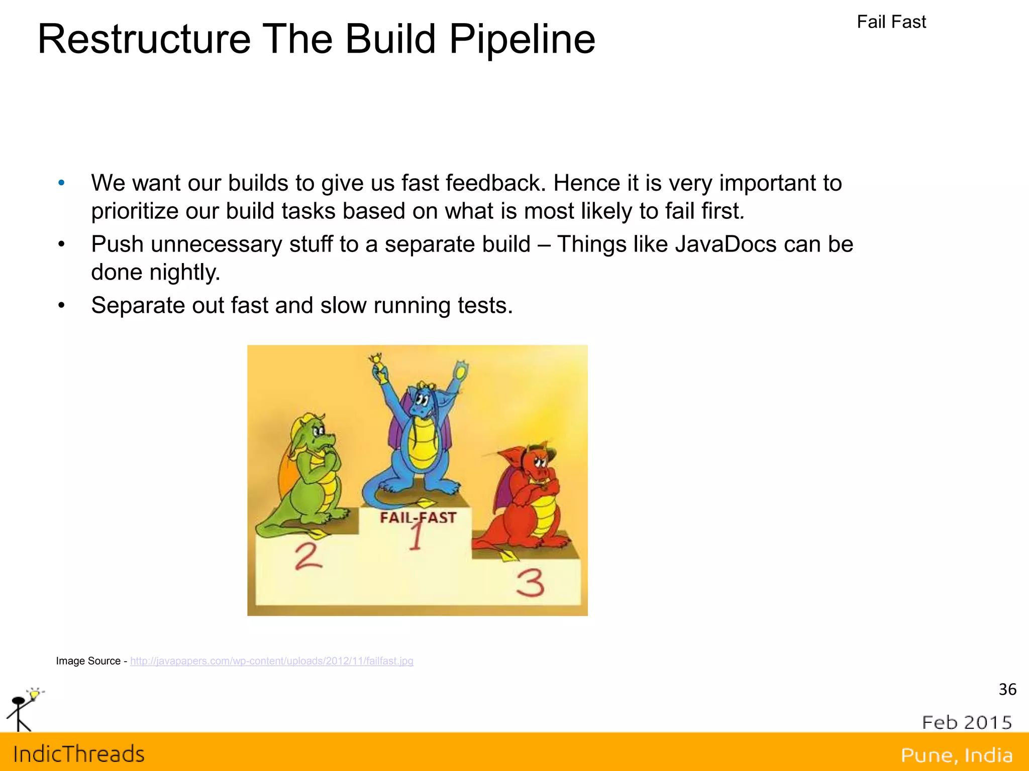Restructure The Build Pipeline
Fail Fast
Image Source - http://javapapers.com/wp-content/uploads/2012/11/failfast.jpg
• We want our builds to give us fast feedback. Hence it is very important to
prioritize our build tasks based on what is most likely to fail first.
• Push unnecessary stuff to a separate build – Things like JavaDocs can be
done nightly.
• Separate out fast and slow running tests.
36
 